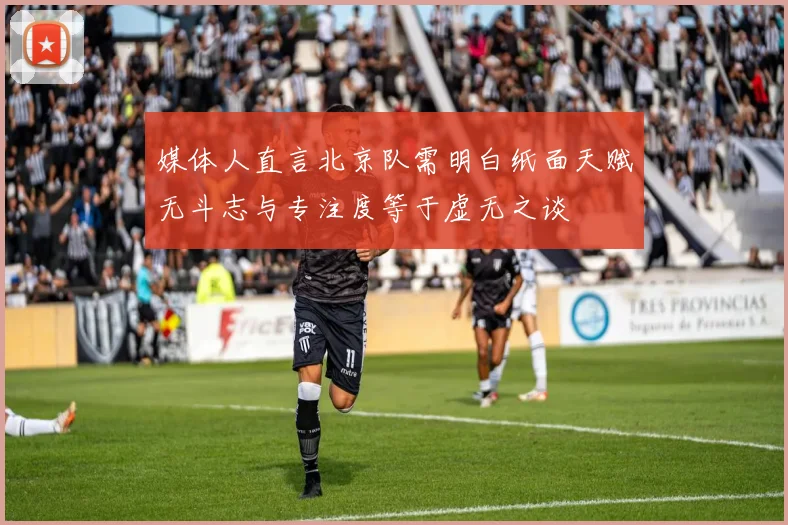媒体人直言北京队需明白纸面天赋无斗志与专注度等于虚无之谈