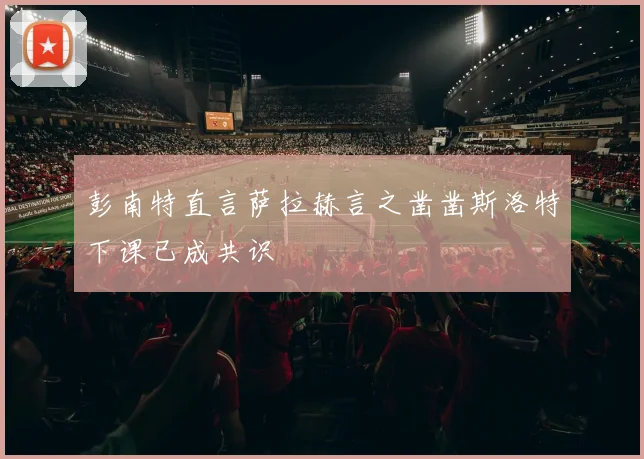 彭南特直言萨拉赫言之凿凿斯洛特下课已成共识