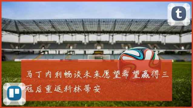 马丁内利畅谈未来愿望希望赢得三冠后重返科林蒂安