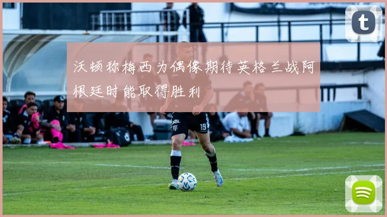 沃顿称梅西为偶像期待英格兰战阿根廷时能取得胜利