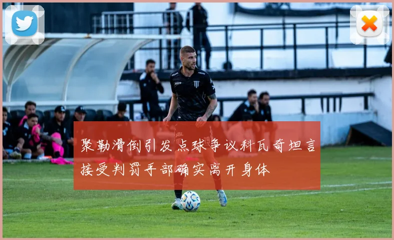 聚勒滑倒引发点球争议科瓦奇坦言接受判罚手部确实离开身体