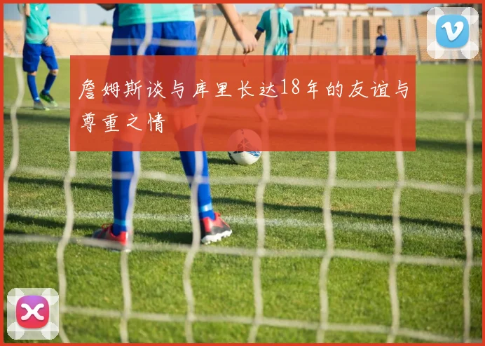 詹姆斯谈与库里长达18年的友谊与尊重之情