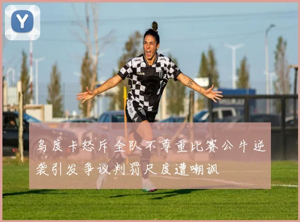 乌度卡怒斥全队不尊重比赛公牛逆袭引发争议判罚尺度遭嘲讽