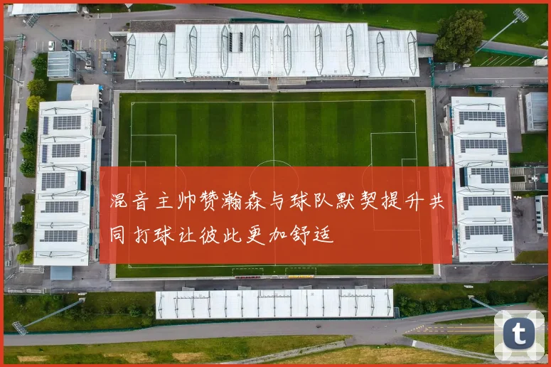 混音主帅赞瀚森与球队默契提升共同打球让彼此更加舒适