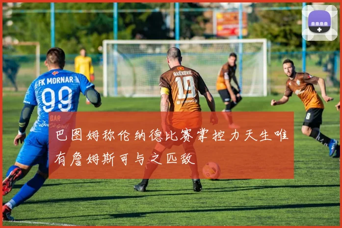 巴图姆称伦纳德比赛掌控力天生唯有詹姆斯可与之匹敌