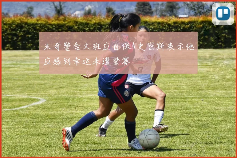 米奇警告文班应自保A史密斯表示他应感到幸运未遭禁赛