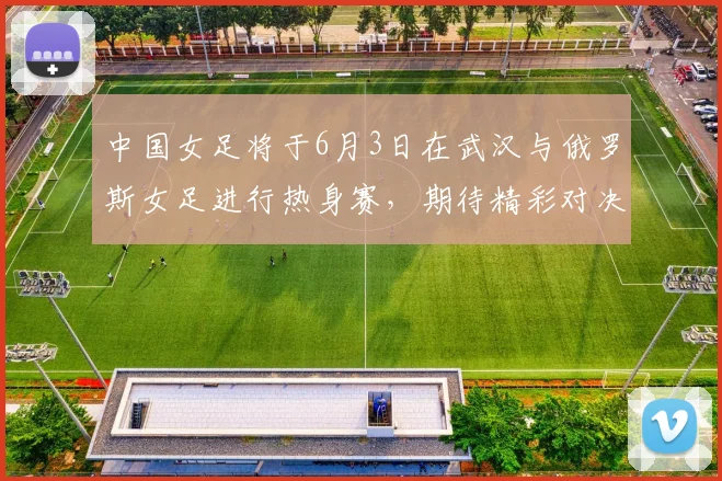 中国女足将于6月3日在武汉与俄罗斯女足进行热身赛，期待精彩对决