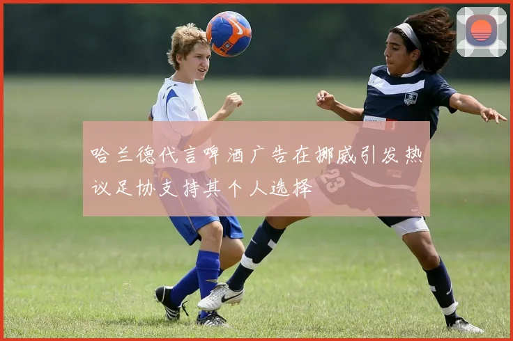 哈兰德代言啤酒广告在挪威引发热议足协支持其个人选择