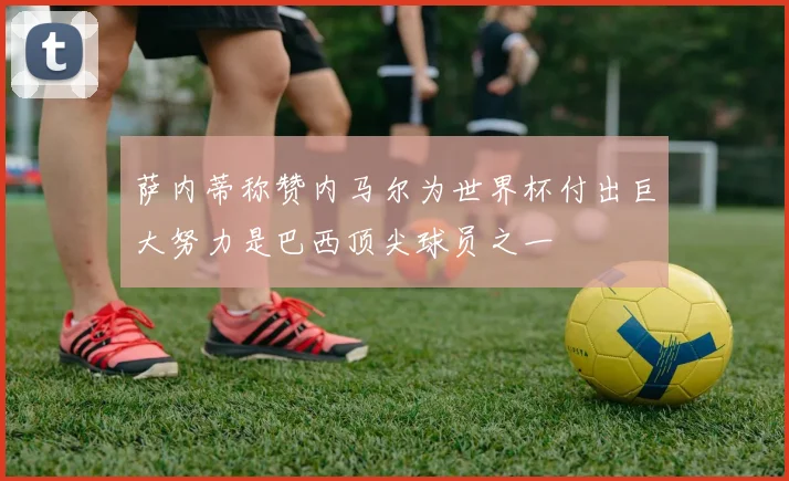 萨内蒂称赞内马尔为世界杯付出巨大努力是巴西顶尖球员之一