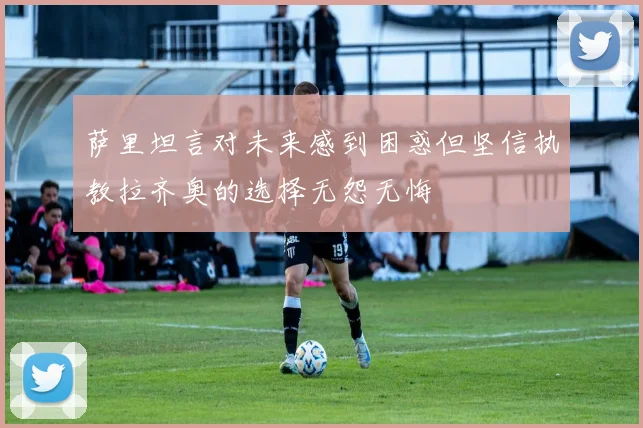 萨里坦言对未来感到困惑但坚信执教拉齐奥的选择无怨无悔