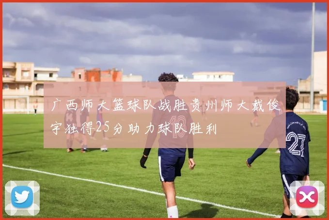 广西师大篮球队战胜贵州师大戴俊宇独得25分助力球队胜利