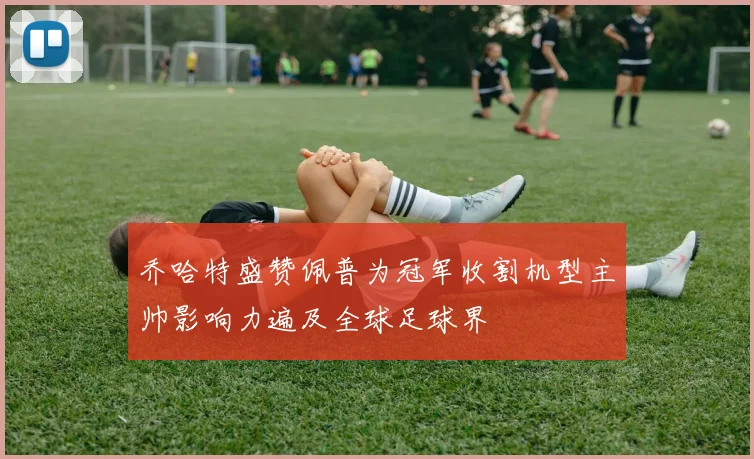 乔哈特盛赞佩普为冠军收割机型主帅影响力遍及全球足球界