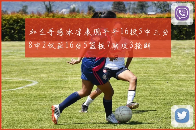加兰手感冰凉表现平平16投5中三分8中2仅获16分5篮板7助攻3抢断