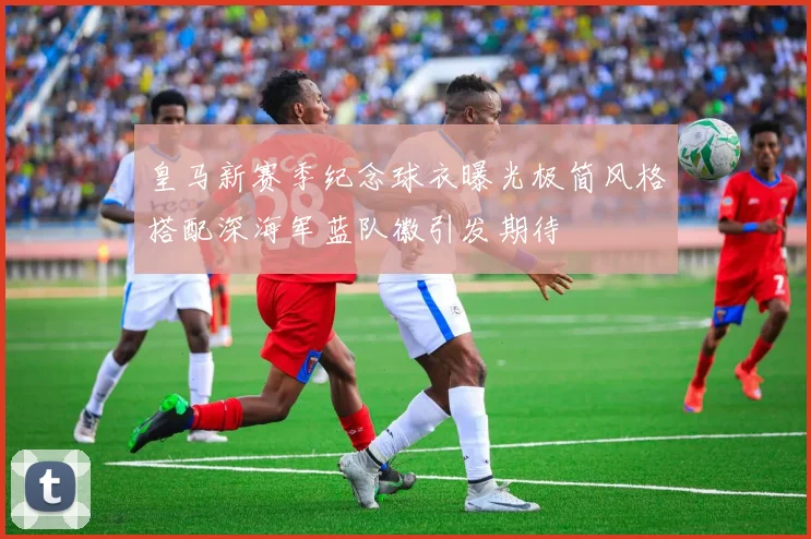 皇马新赛季纪念球衣曝光极简风格搭配深海军蓝队徽引发期待