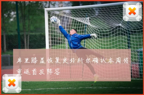 库里膝盖恢复良好科尔确认本周将重返首发阵容